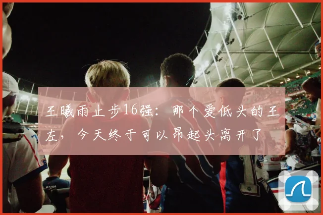 王曦雨止步16强：那个爱低头的王左，今天终于可以昂起头离开了
