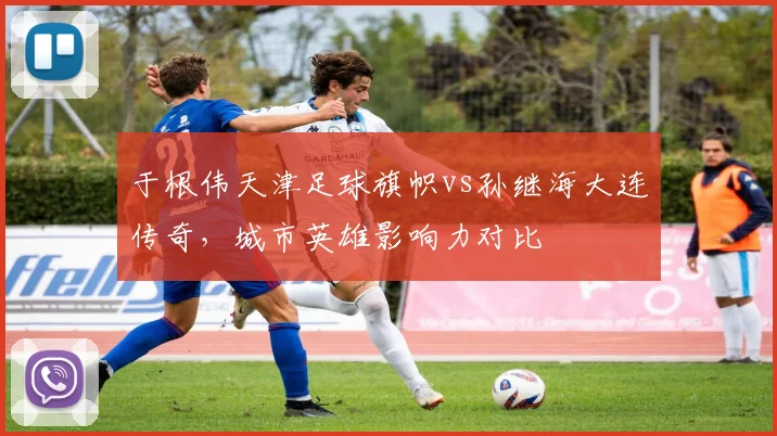 于根伟天津足球旗帜vs孙继海大连传奇，城市英雄影响力对比