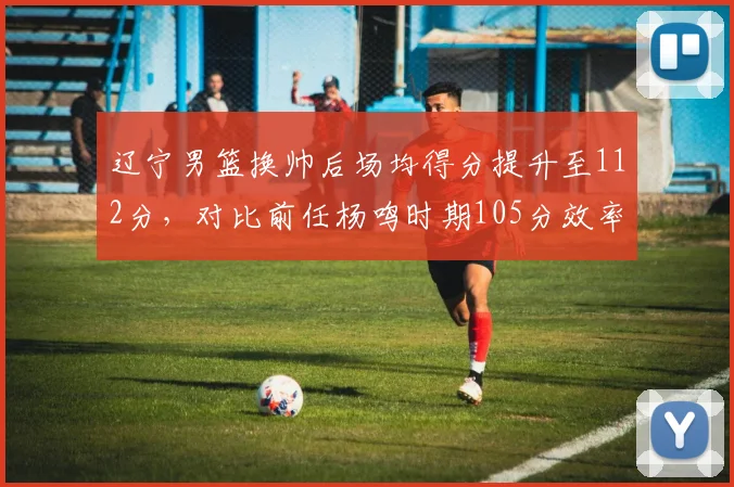 辽宁男篮换帅后场均得分提升至112分,对比前任杨鸣时期105分效率翻倍
