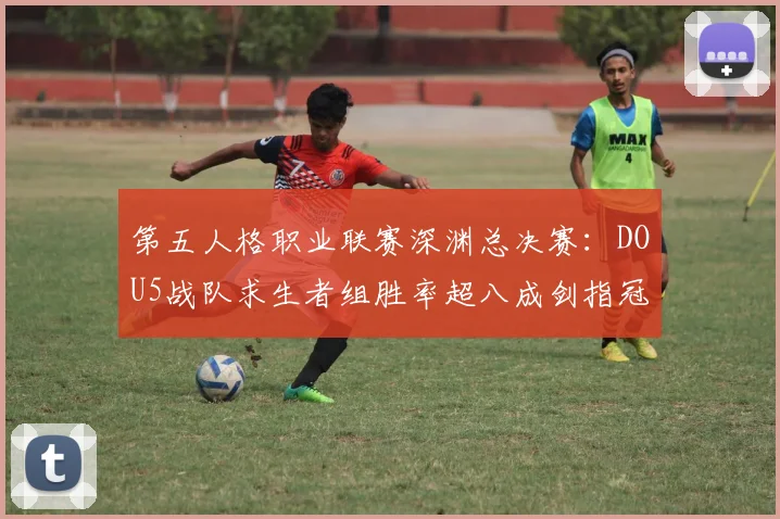 第五人格职业联赛深渊总决赛：DOU5战队求生者组胜率超八成剑指冠军