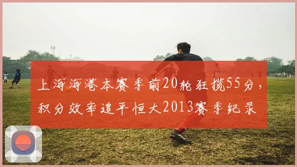 上海海港本赛季前20轮狂揽55分,积分效率追平恒大2013赛季纪录