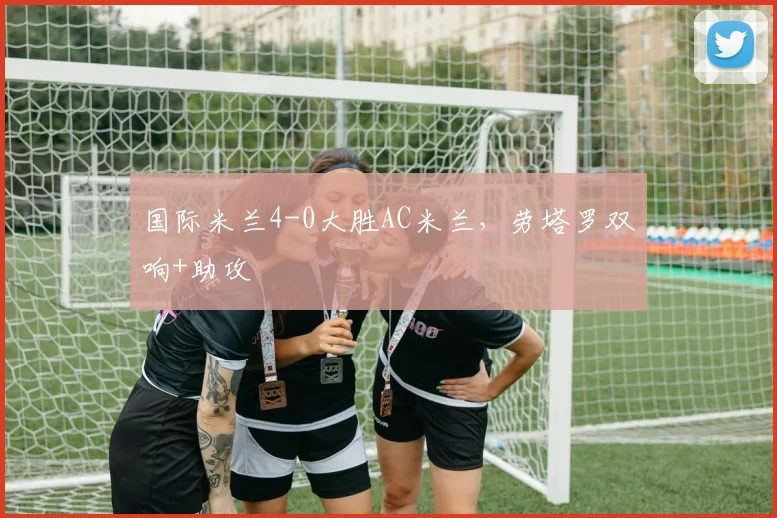 国际米兰4-0大胜AC米兰,劳塔罗双响+助攻