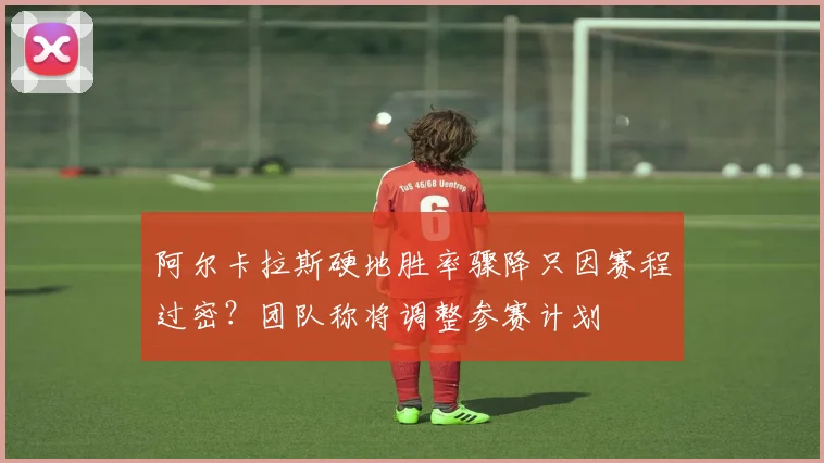 阿尔卡拉斯硬地胜率骤降只因赛程过密?团队称将调整参赛计划