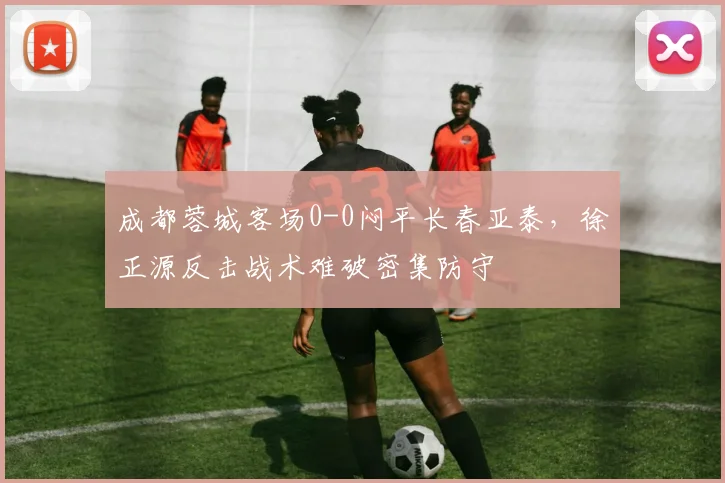 成都蓉城客场0-0闷平长春亚泰,徐正源反击战术难破密集防守